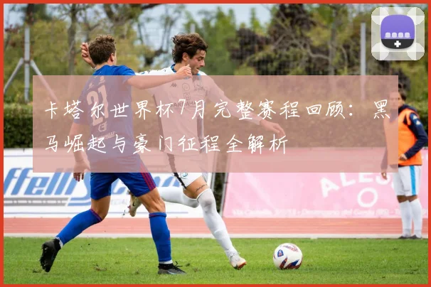 卡塔尔世界杯7月完整赛程回顾：黑马崛起与豪门征程全解析