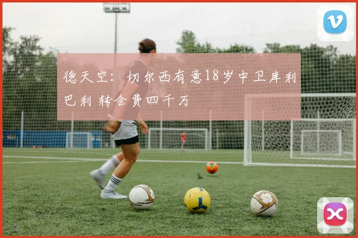 德天空：切尔西有意18岁中卫库利巴利 转会费四千万