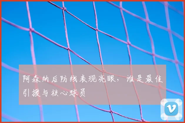 阿森纳后防线表现亮眼,谁是最佳引援与核心球员