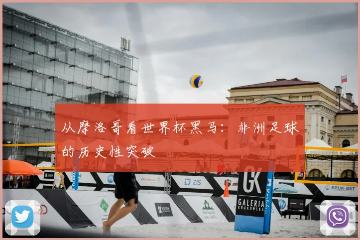 从摩洛哥看世界杯黑马:非洲足球的历史性突破