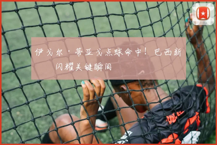 伊戈尔·蒂亚戈点球命中！巴西新星闪耀关键瞬间