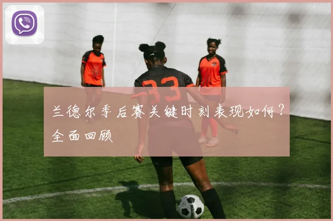 兰德尔季后赛关键时刻表现如何?全面回顾