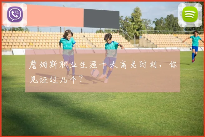 詹姆斯职业生涯十大高光时刻,你见证过几个?