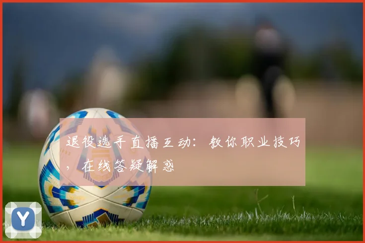 退役选手直播互动：教你职业技巧，在线答疑解惑