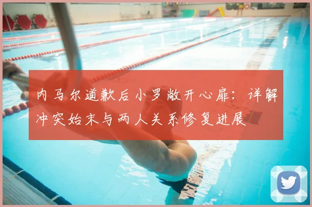 内马尔道歉后小罗敞开心扉:详解冲突始末与两人关系修复进展