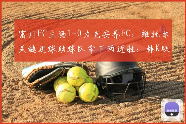 富川FC主场1-0力克安养FC，维托尔关键进球助球队拿下两连胜，韩K联赛况解析